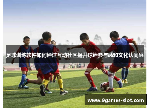 足球训练软件如何通过互动社区提升球迷参与感和文化认同感